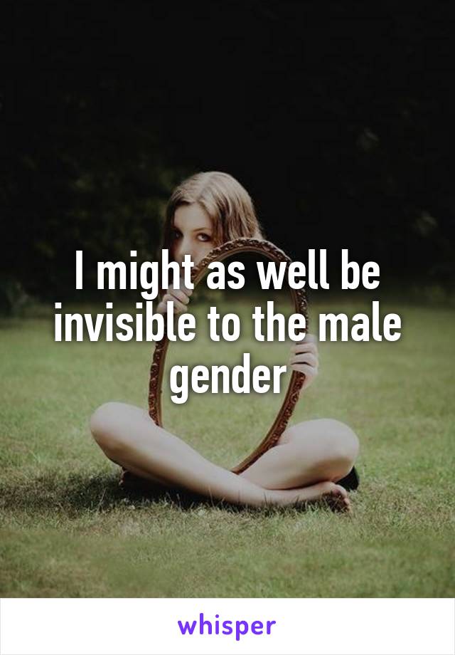 I might as well be invisible to the male gender