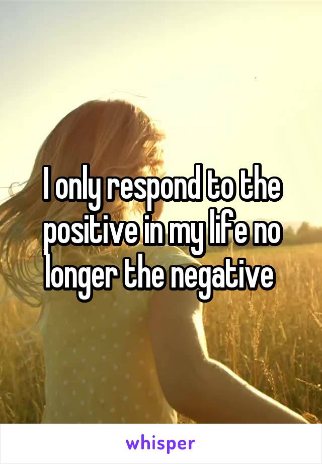 I only respond to the positive in my life no longer the negative 