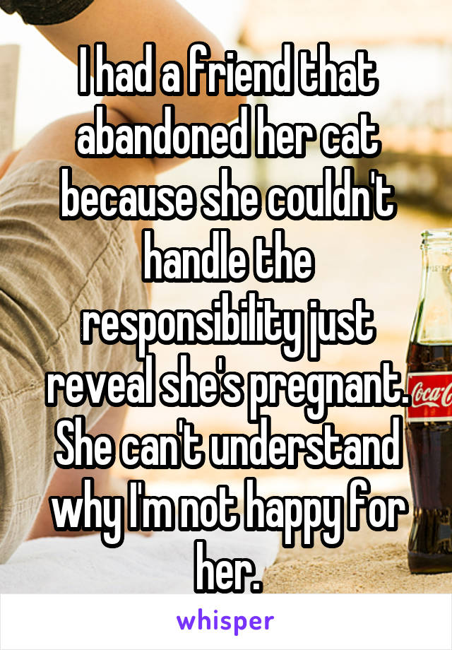 I had a friend that abandoned her cat because she couldn't handle the responsibility just reveal she's pregnant. She can't understand why I'm not happy for her.