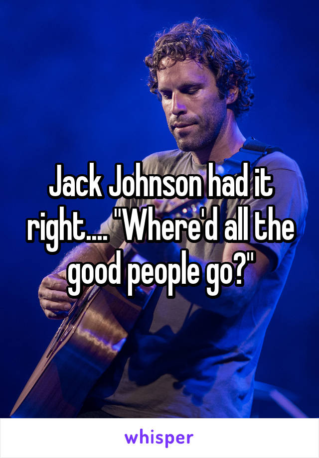 Jack Johnson had it right.... "Where'd all the good people go?"