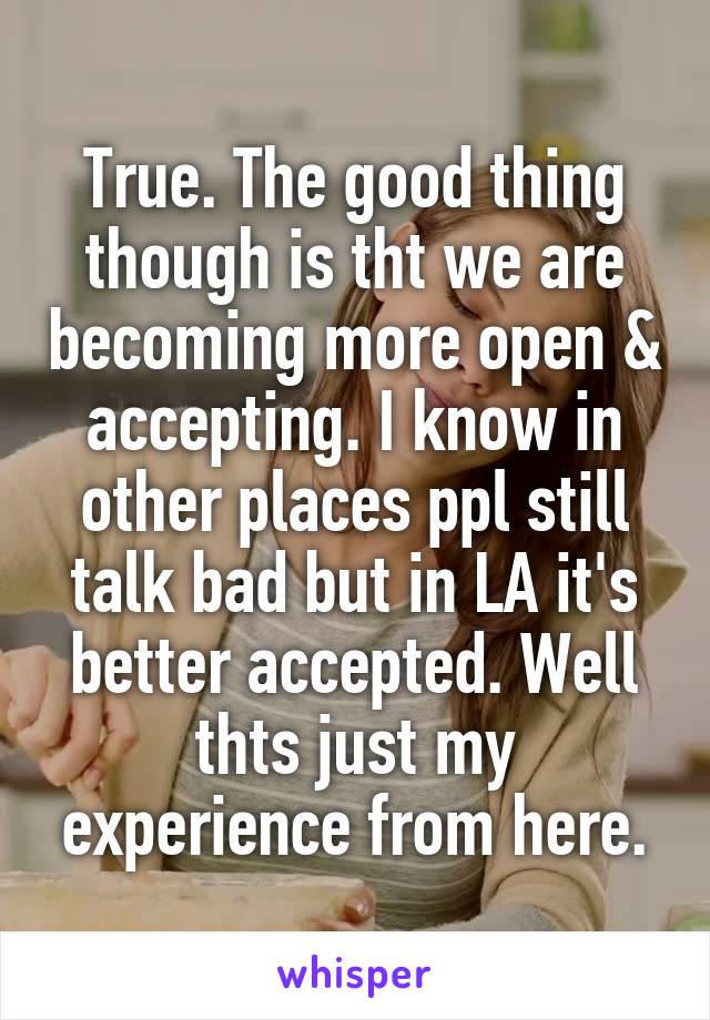 True. The good thing though is tht we are becoming more open & accepting. I know in other places ppl still talk bad but in LA it's better accepted. Well thts just my experience from here.