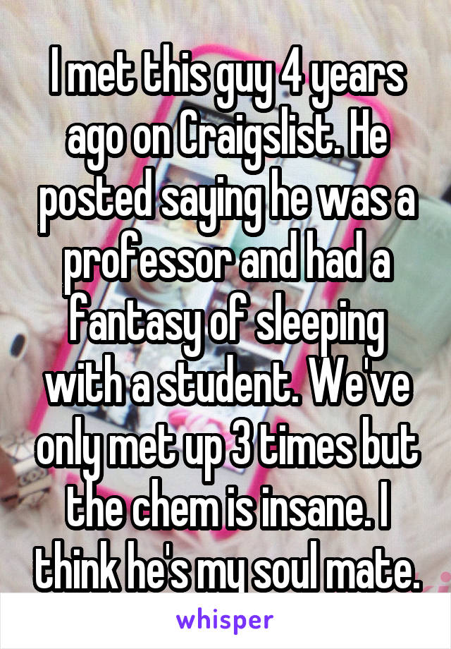 I met this guy 4 years ago on Craigslist. He posted saying he was a professor and had a fantasy of sleeping with a student. We've only met up 3 times but the chem is insane. I think he's my soul mate.