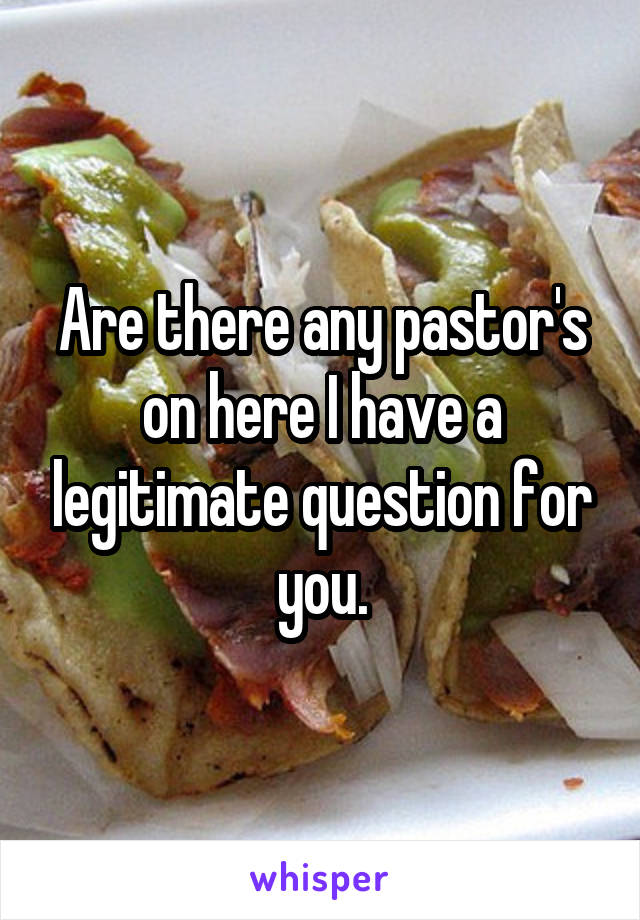 Are there any pastor's on here I have a legitimate question for you.