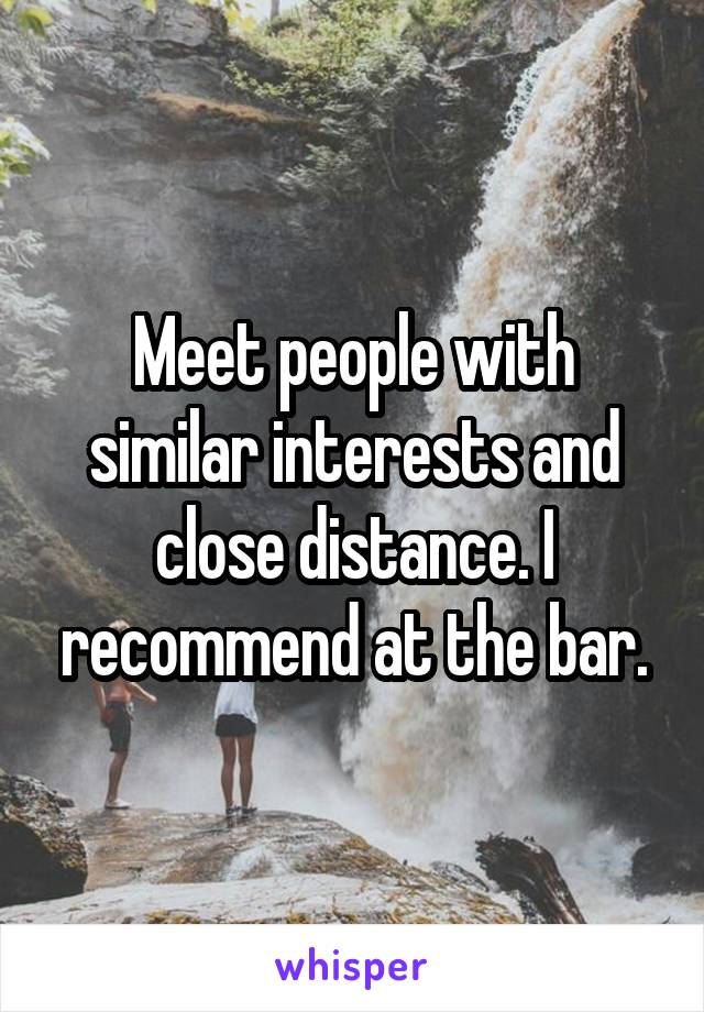 Meet people with similar interests and close distance. I recommend at the bar.