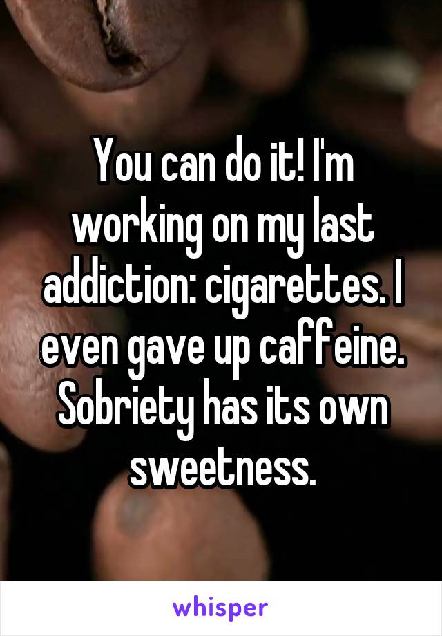 You can do it! I'm working on my last addiction: cigarettes. I even gave up caffeine. Sobriety has its own sweetness.