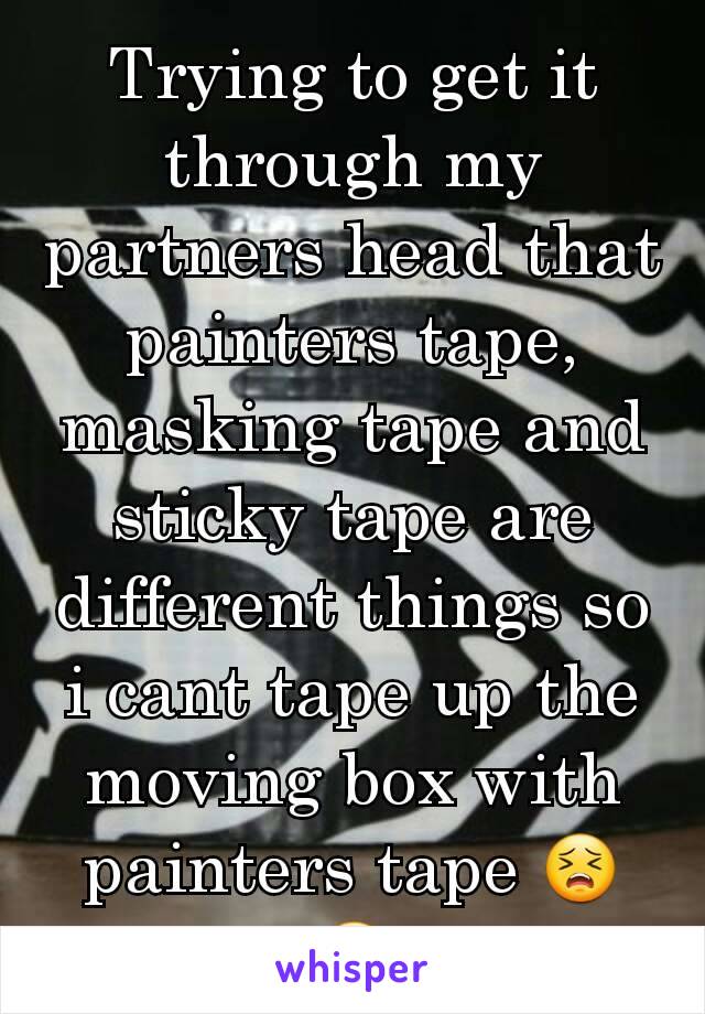 Trying to get it through my partners head that painters tape, masking tape and sticky tape are different things so i cant tape up the moving box with painters tape 😣😡