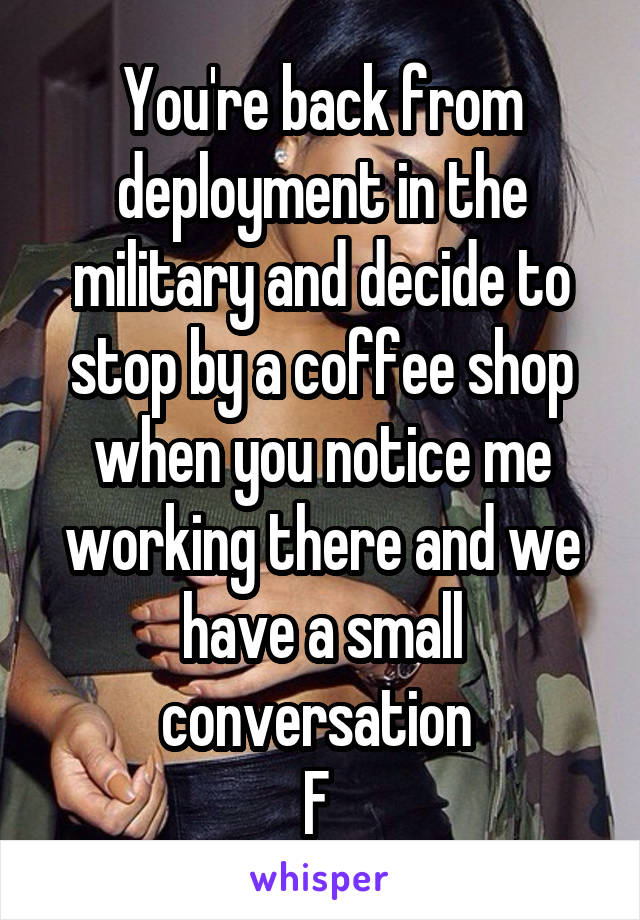 You're back from deployment in the military and decide to stop by a coffee shop when you notice me working there and we have a small conversation 
F 