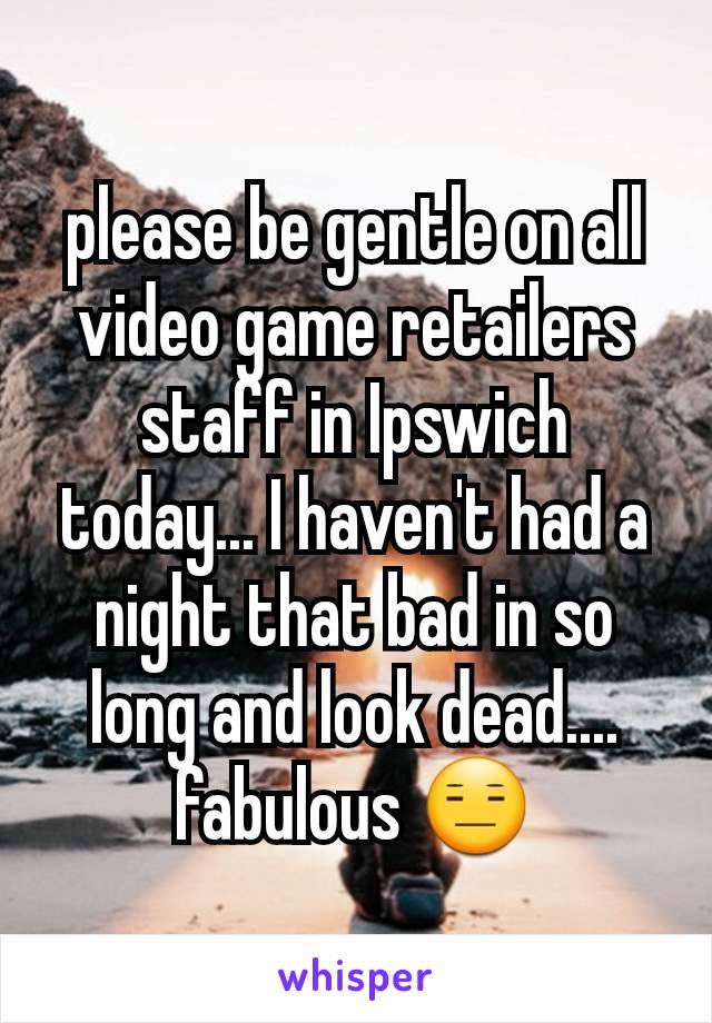 please be gentle on all video game retailers staff in Ipswich today... I haven't had a night that bad in so long and look dead.... fabulous 😑