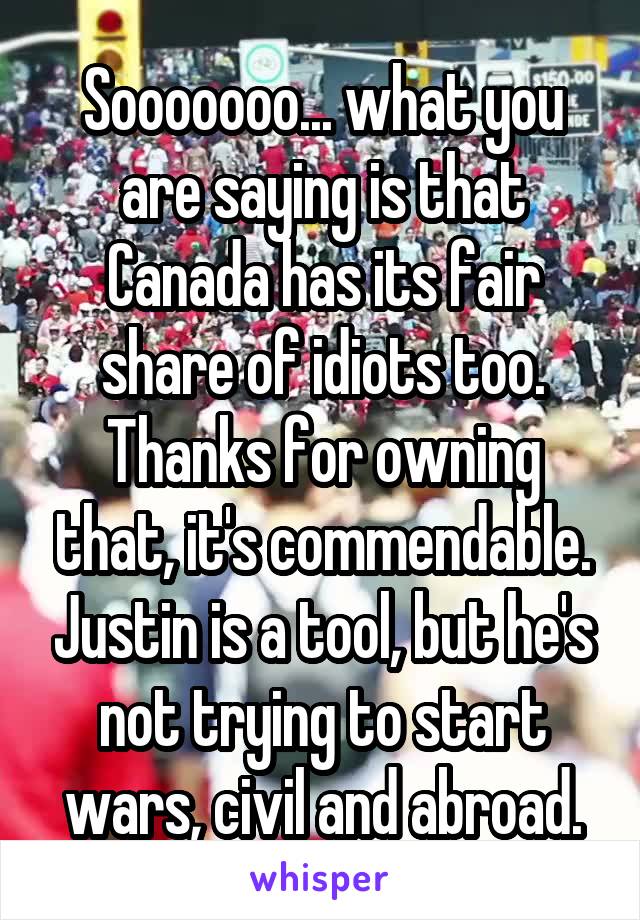 Sooooooo... what you are saying is that Canada has its fair share of idiots too. Thanks for owning that, it's commendable. Justin is a tool, but he's not trying to start wars, civil and abroad.