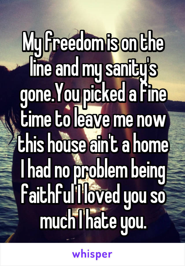 My freedom is on the line and my sanity's gone.You picked a fine time to leave me now this house ain't a home
I had no problem being faithful I loved you so much I hate you.