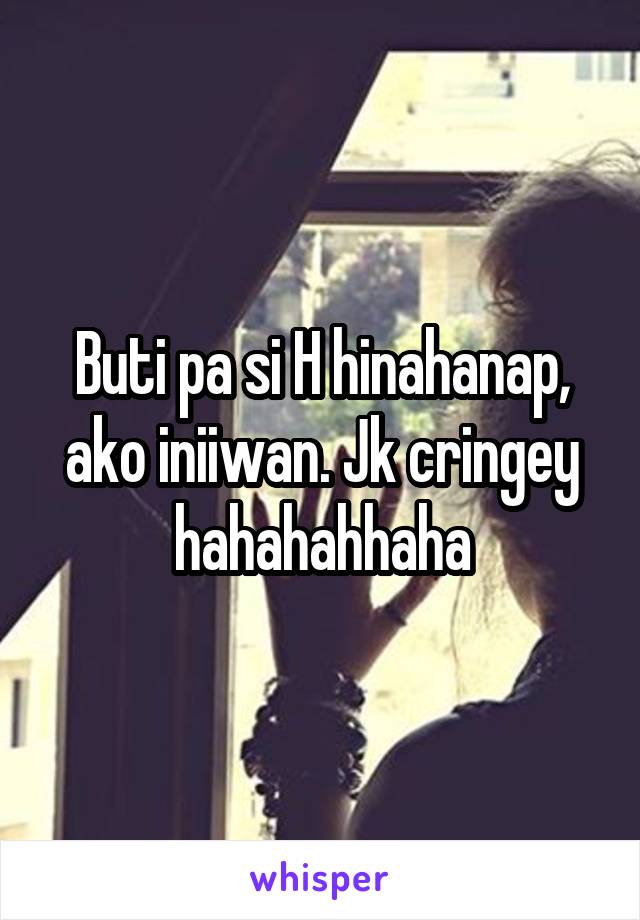 Buti pa si H hinahanap, ako iniiwan. Jk cringey hahahahhaha