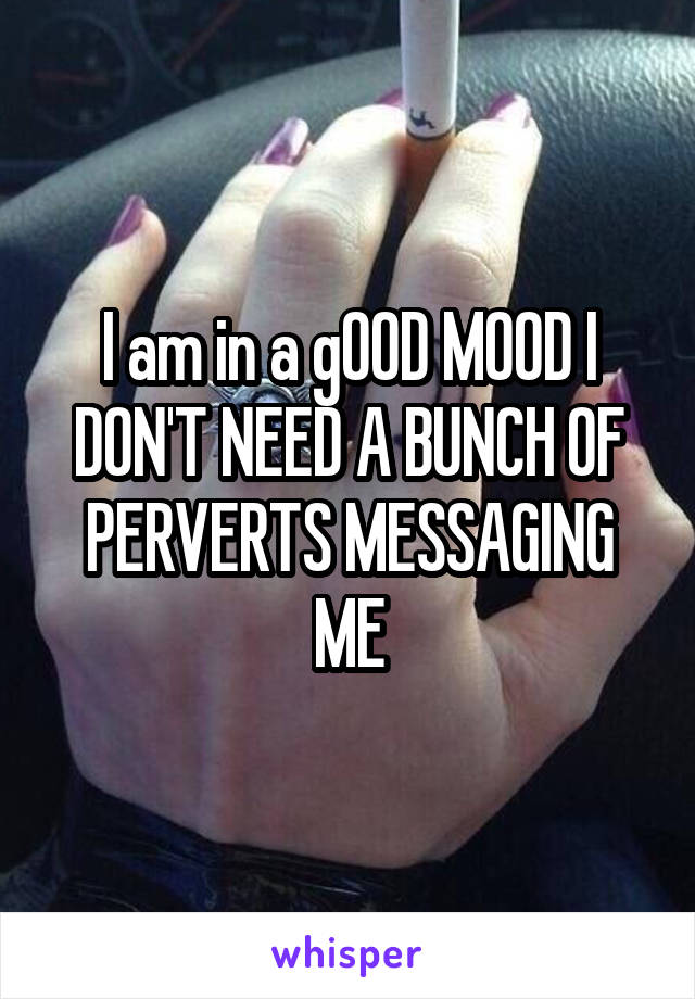 I am in a gOOD MOOD I DON'T NEED A BUNCH OF PERVERTS MESSAGING ME