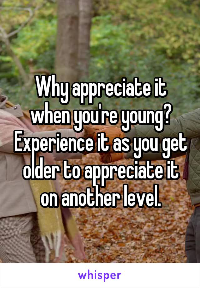 Why appreciate it when you're young? Experience it as you get older to appreciate it on another level.