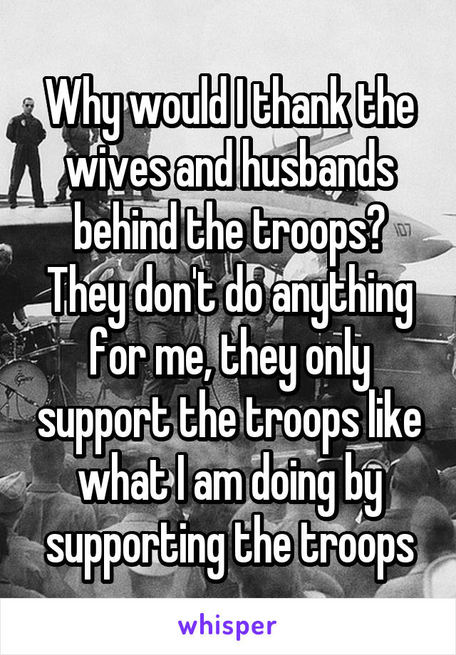 Why would I thank the wives and husbands behind the troops? They don't do anything for me, they only support the troops like what I am doing by supporting the troops