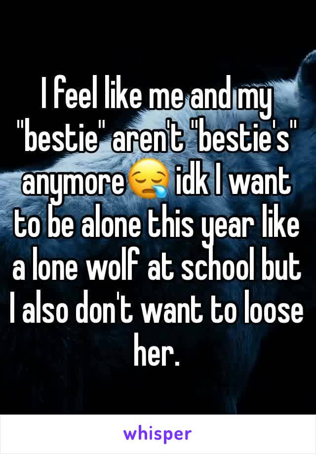 I feel like me and my "bestie" aren't "bestie's" anymore😪 idk I want to be alone this year like a lone wolf at school but I also don't want to loose her. 