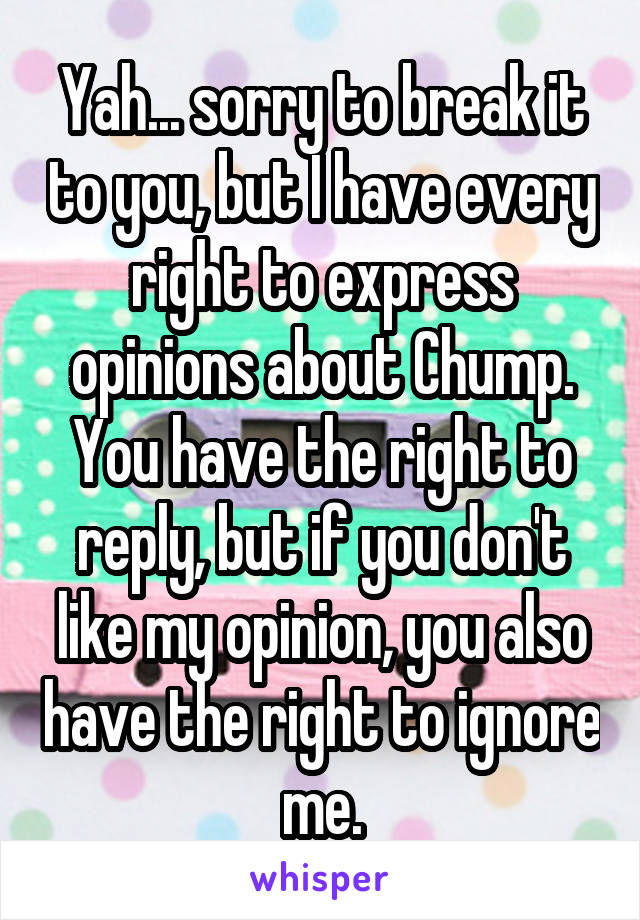 Yah... sorry to break it to you, but I have every right to express opinions about Chump. You have the right to reply, but if you don't like my opinion, you also have the right to ignore me.