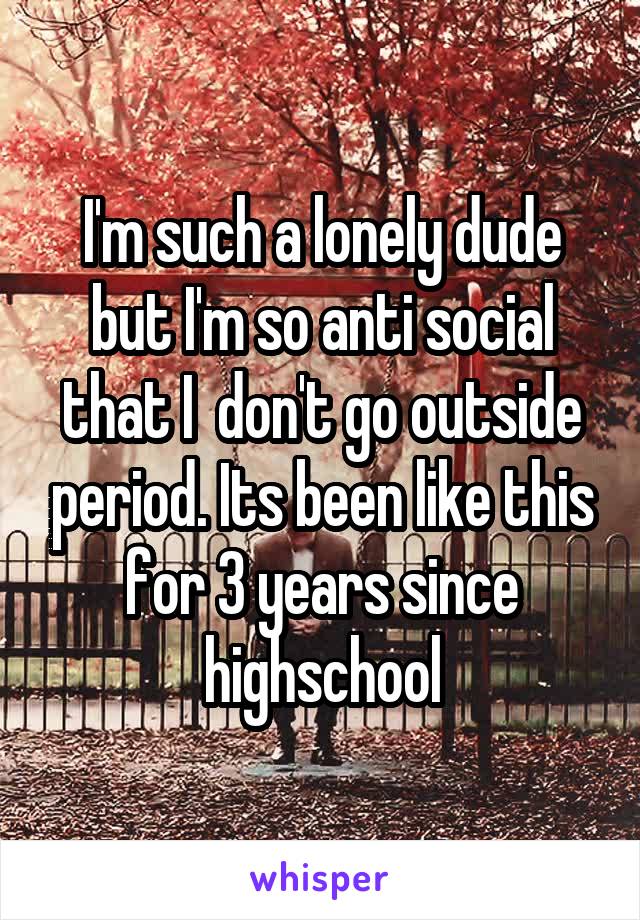 I'm such a lonely dude but I'm so anti social that I  don't go outside period. Its been like this for 3 years since highschool