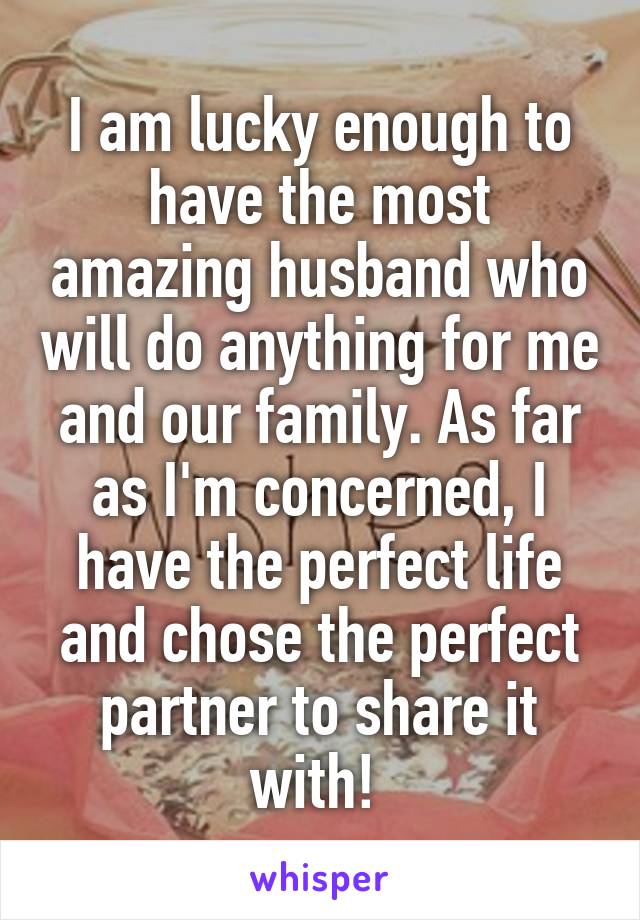 I am lucky enough to have the most amazing husband who will do anything for me and our family. As far as I'm concerned, I have the perfect life and chose the perfect partner to share it with! 