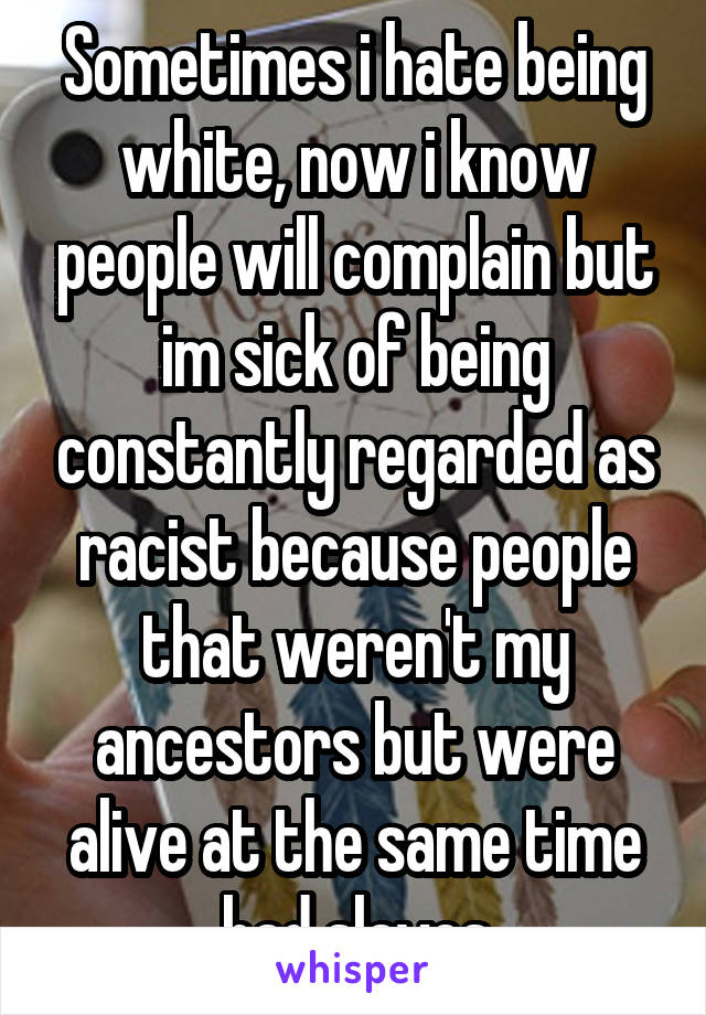 Sometimes i hate being white, now i know people will complain but im sick of being constantly regarded as racist because people that weren't my ancestors but were alive at the same time had slaves