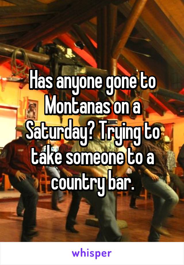 Has anyone gone to Montanas on a Saturday? Trying to take someone to a country bar.