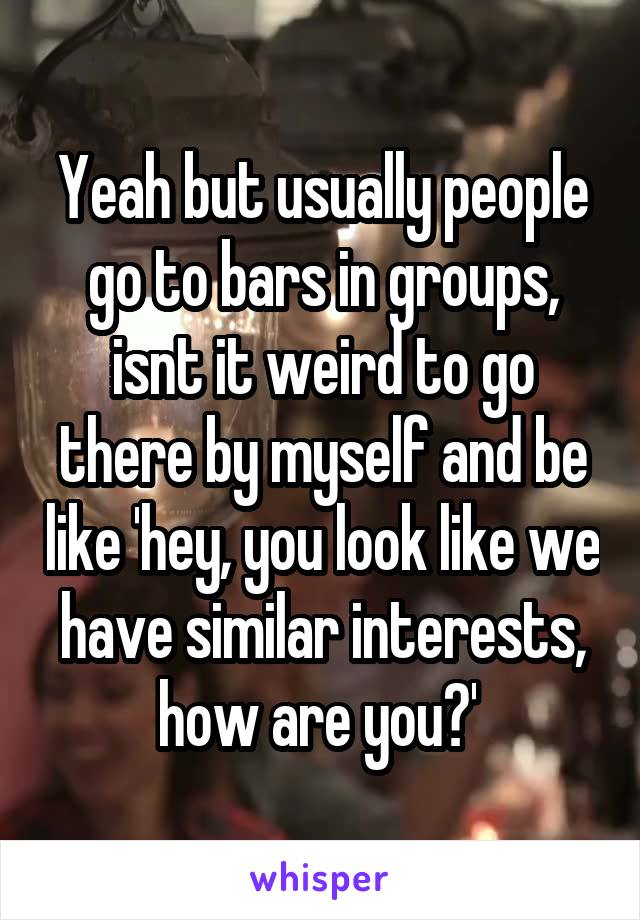 Yeah but usually people go to bars in groups, isnt it weird to go there by myself and be like 'hey, you look like we have similar interests, how are you?' 