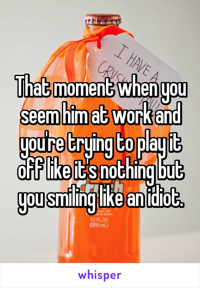 That moment when you seem him at work and you're trying to play it off like it's nothing but you smiling like an idiot.