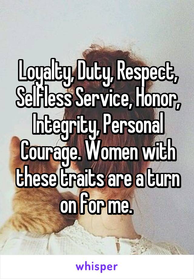 Loyalty, Duty, Respect, Selfless Service, Honor, Integrity, Personal Courage. Women with these traits are a turn on for me. 