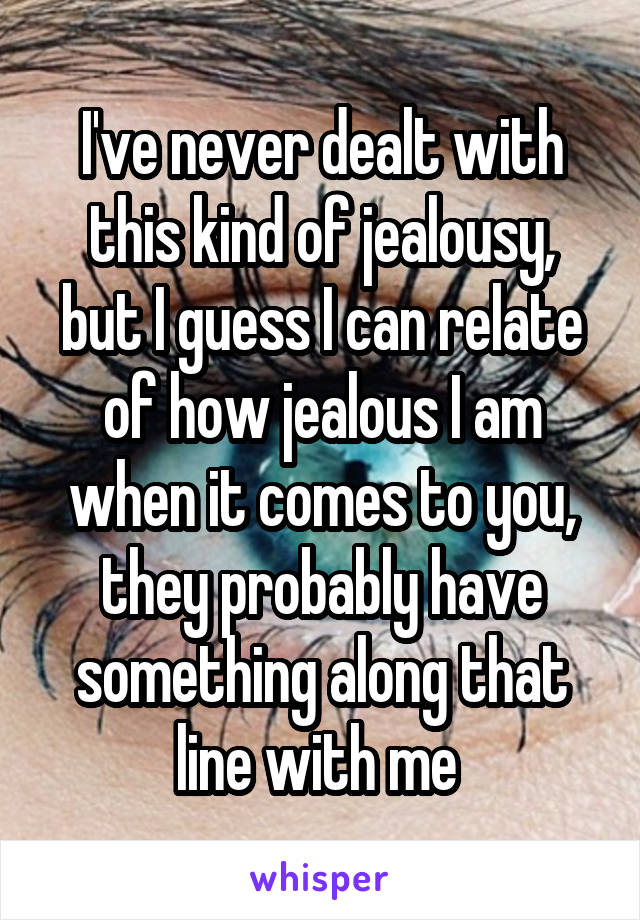 I've never dealt with this kind of jealousy, but I guess I can relate of how jealous I am when it comes to you, they probably have something along that line with me 