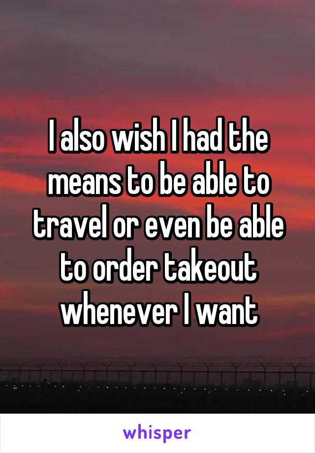 I also wish I had the means to be able to travel or even be able to order takeout whenever I want