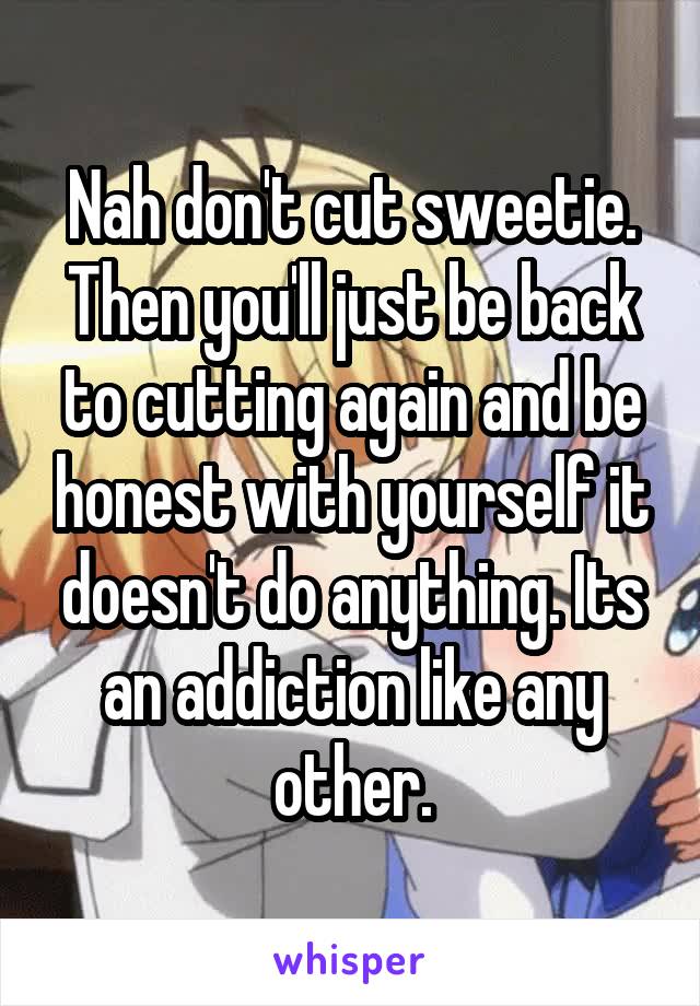 Nah don't cut sweetie. Then you'll just be back to cutting again and be honest with yourself it doesn't do anything. Its an addiction like any other.