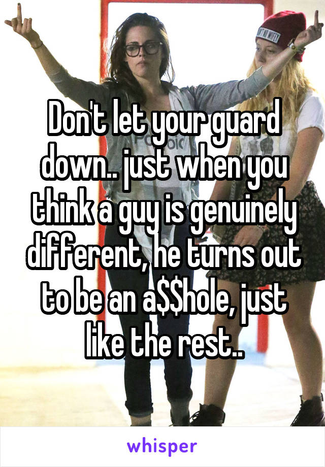 Don't let your guard down.. just when you think a guy is genuinely different, he turns out to be an a$$hole, just like the rest..