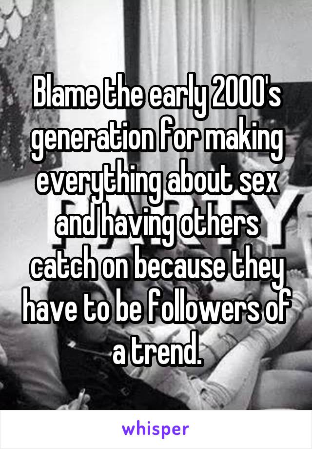 Blame the early 2000's generation for making everything about sex and having others catch on because they have to be followers of a trend.