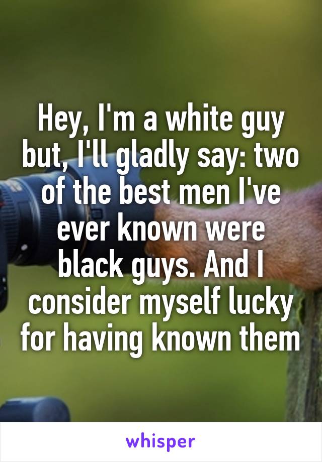 Hey, I'm a white guy but, I'll gladly say: two of the best men I've ever known were black guys. And I consider myself lucky for having known them