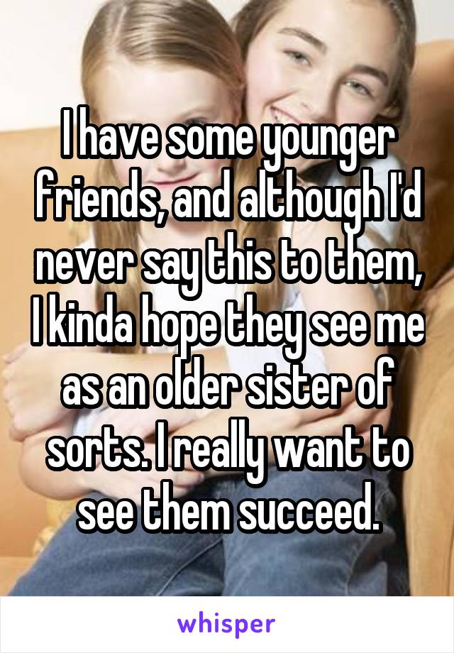 I have some younger friends, and although I'd never say this to them, I kinda hope they see me as an older sister of sorts. I really want to see them succeed.