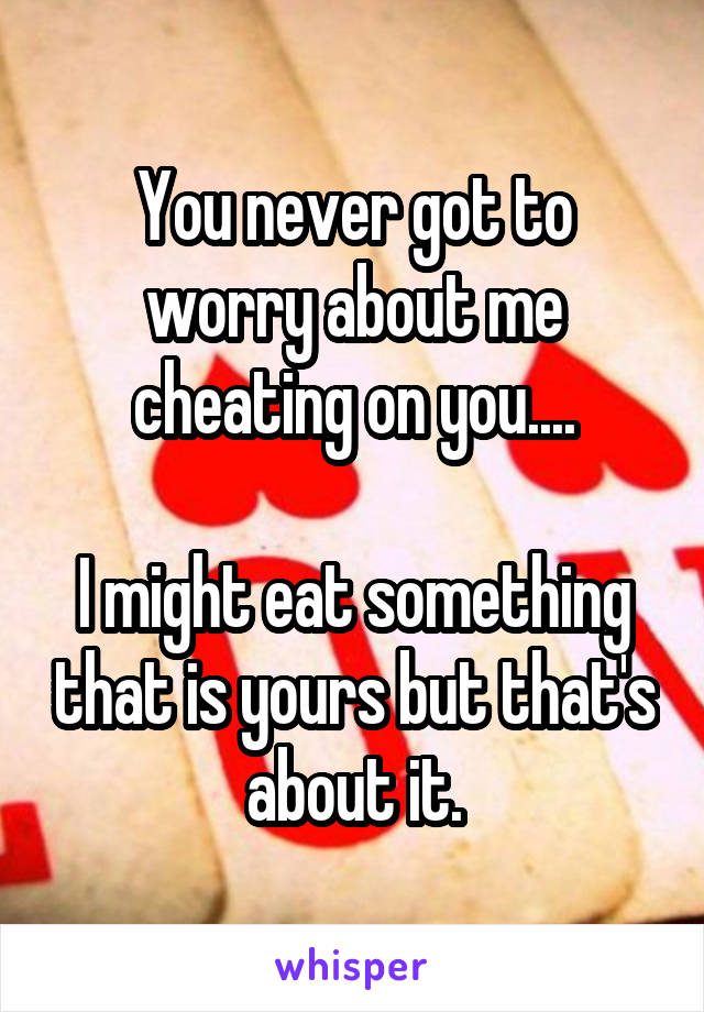 You never got to worry about me cheating on you....

I might eat something that is yours but that's about it.