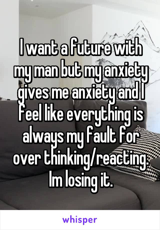 I want a future with my man but my anxiety gives me anxiety and I feel like everything is always my fault for over thinking/reacting. Im losing it.