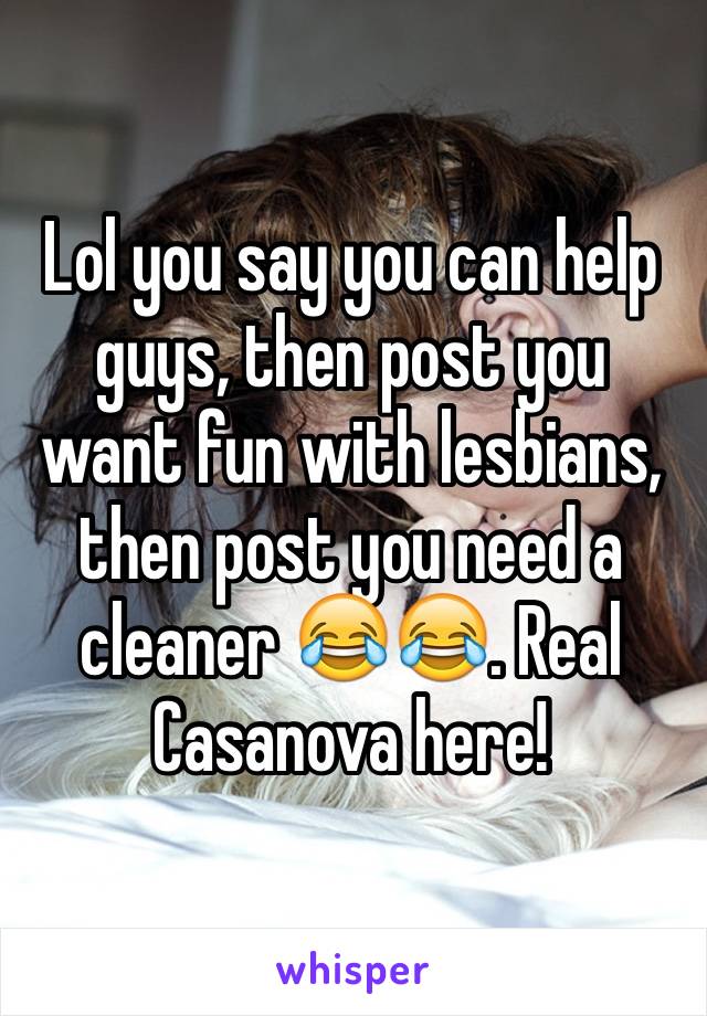 Lol you say you can help guys, then post you want fun with lesbians, then post you need a cleaner 😂😂. Real Casanova here!