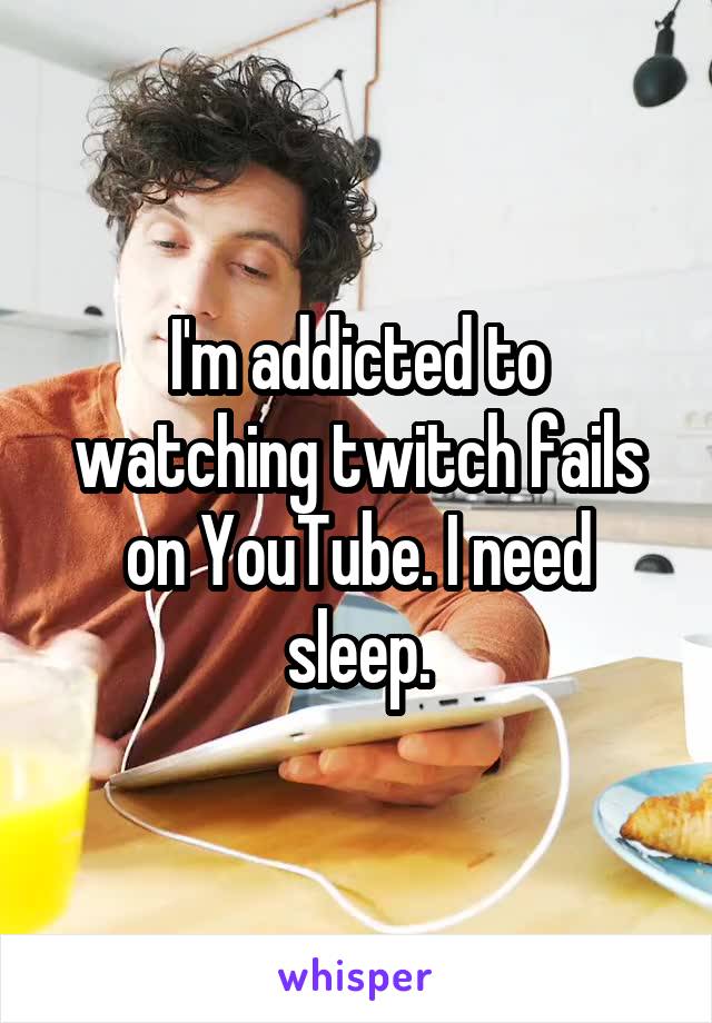 I'm addicted to watching twitch fails on YouTube. I need sleep.