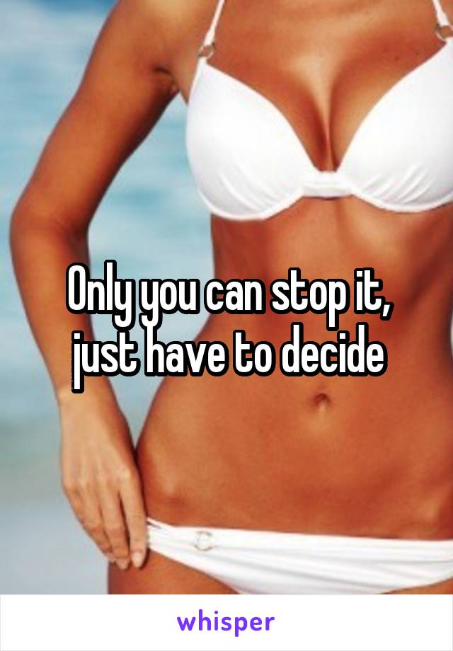 Only you can stop it, just have to decide