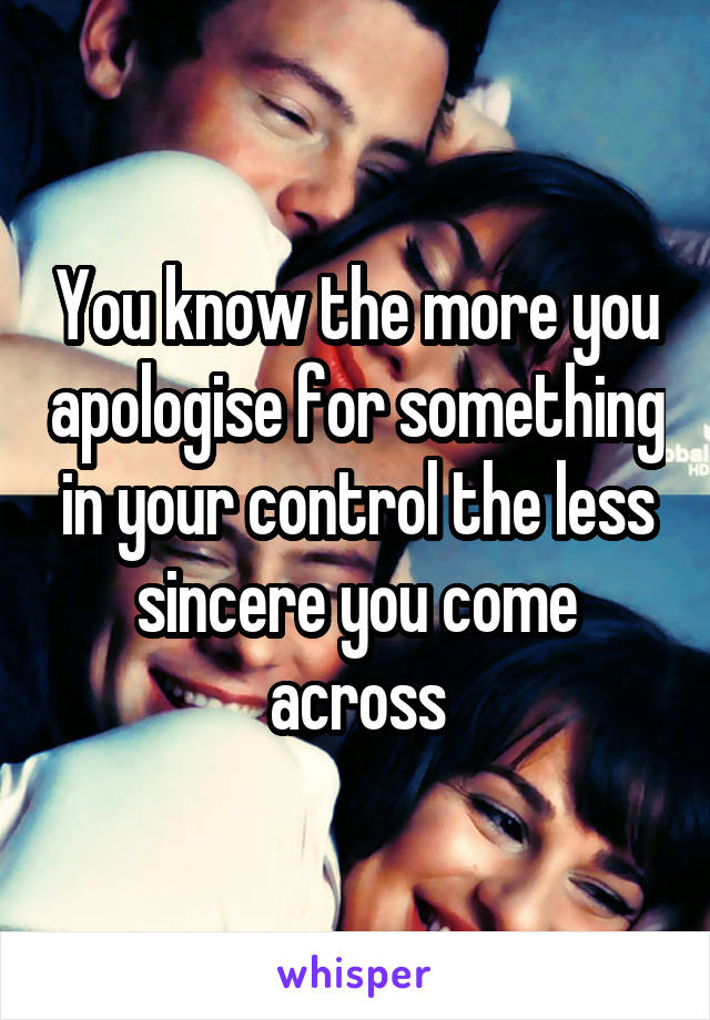 You know the more you apologise for something in your control the less sincere you come across