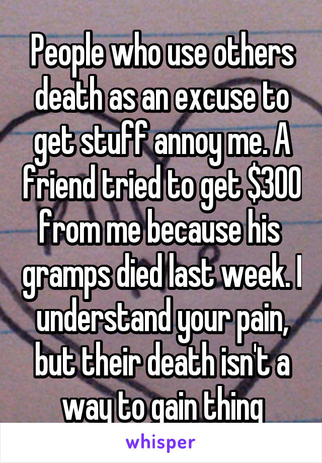 People who use others death as an excuse to get stuff annoy me. A friend tried to get $300 from me because his  gramps died last week. I understand your pain, but their death isn't a way to gain thing