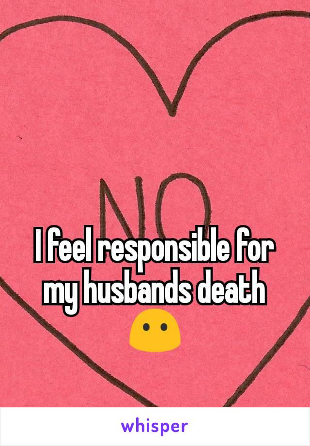 I feel responsible for my husbands death 😶