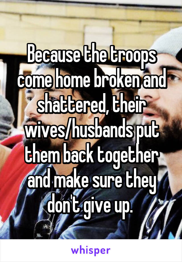 Because the troops come home broken and shattered, their wives/husbands put them back together and make sure they don't give up. 