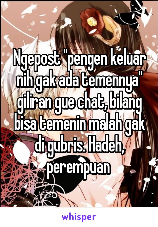 Ngepost "pengen keluar nih gak ada temennya" giliran gue chat, bilang bisa temenin malah gak di gubris. Hadeh, perempuan 