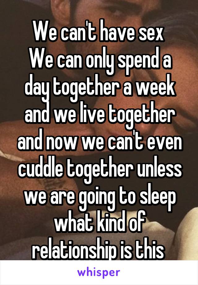 We can't have sex 
We can only spend a day together a week and we live together and now we can't even cuddle together unless we are going to sleep what kind of relationship is this 