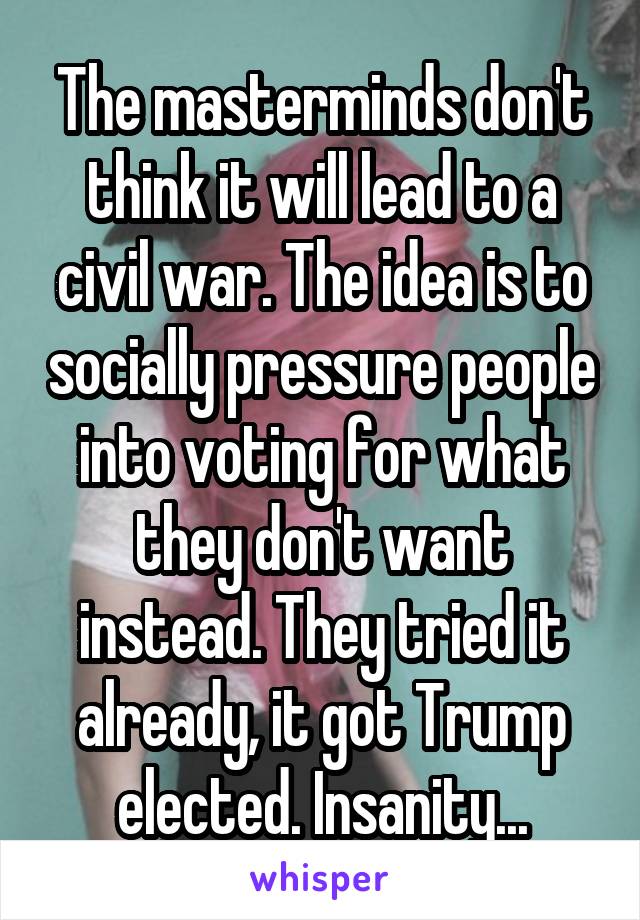 The masterminds don't think it will lead to a civil war. The idea is to socially pressure people into voting for what they don't want instead. They tried it already, it got Trump elected. Insanity...