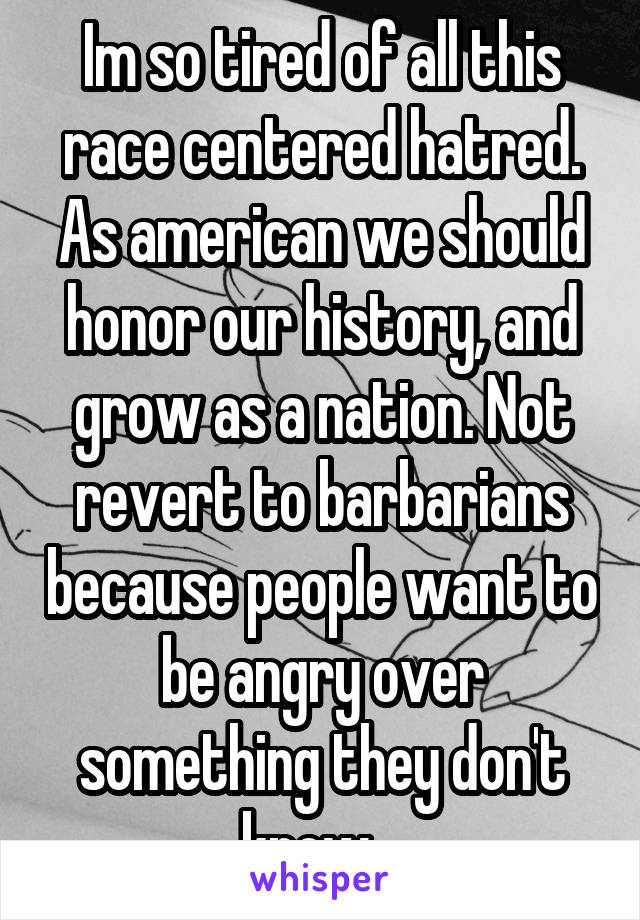 Im so tired of all this race centered hatred. As american we should honor our history, and grow as a nation. Not revert to barbarians because people want to be angry over something they don't know.  