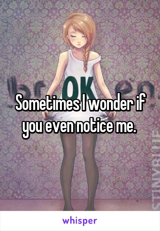 Sometimes I wonder if you even notice me. 