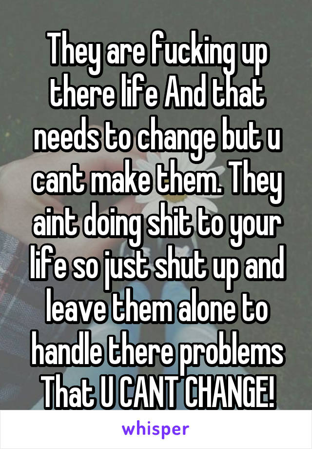 They are fucking up there life And that needs to change but u cant make them. They aint doing shit to your life so just shut up and leave them alone to handle there problems That U CANT CHANGE!