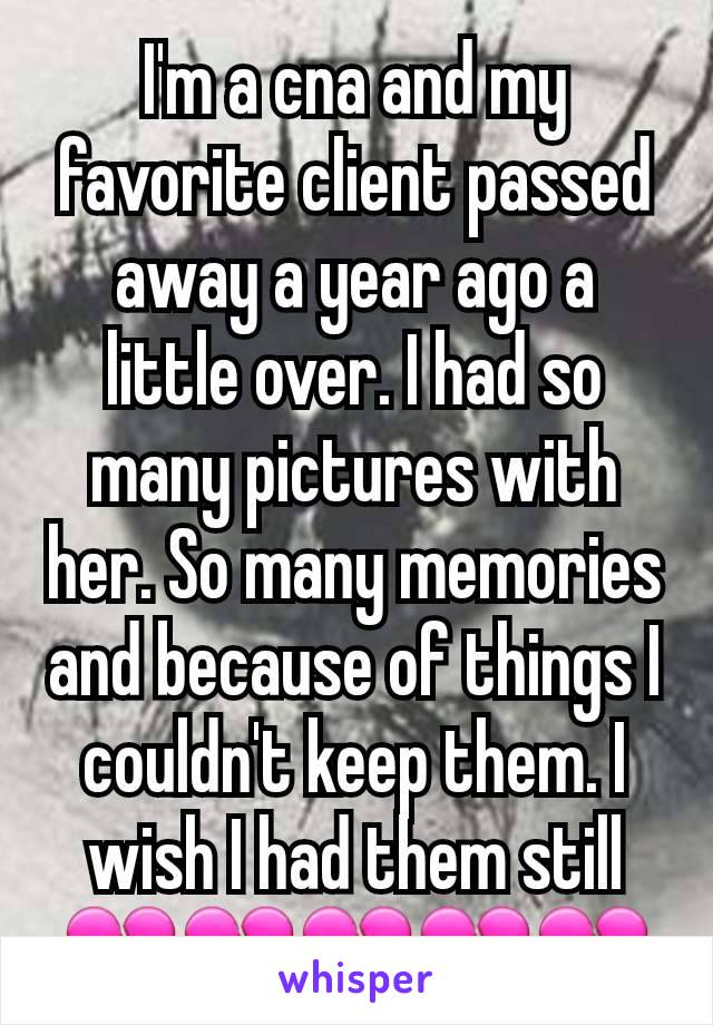 I'm a cna and my favorite client passed away a year ago a little over. I had so many pictures with her. So many memories and because of things I couldn't keep them. I wish I had them still💔💔💔💔💔